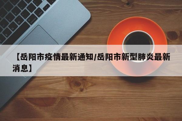 【岳阳市疫情最新通知/岳阳市新型肺炎最新消息】