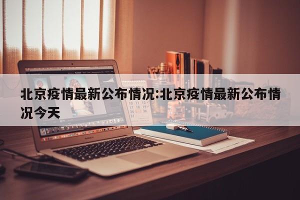 北京疫情最新公布情况:北京疫情最新公布情况今天