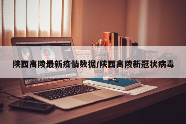 陕西高陵最新疫情数据/陕西高陵新冠状病毒