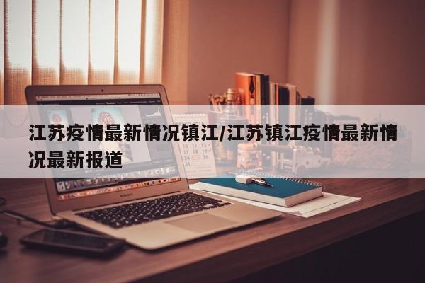 江苏疫情最新情况镇江/江苏镇江疫情最新情况最新报道