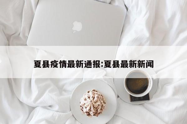 夏县疫情最新通报:夏县最新新闻