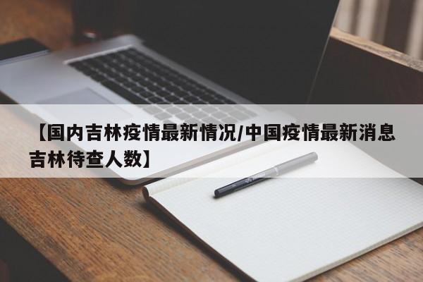 【国内吉林疫情最新情况/中国疫情最新消息吉林待查人数】