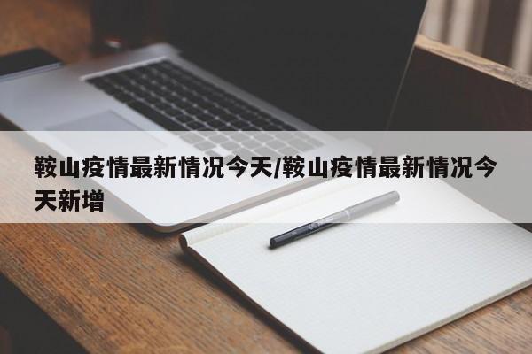 鞍山疫情最新情况今天/鞍山疫情最新情况今天新增
