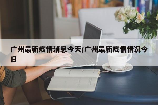 广州最新疫情消息今天/广州最新疫情情况今日
