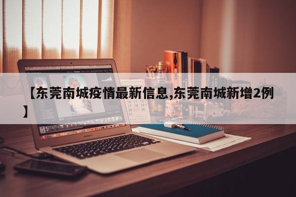【东莞南城疫情最新信息,东莞南城新增2例】