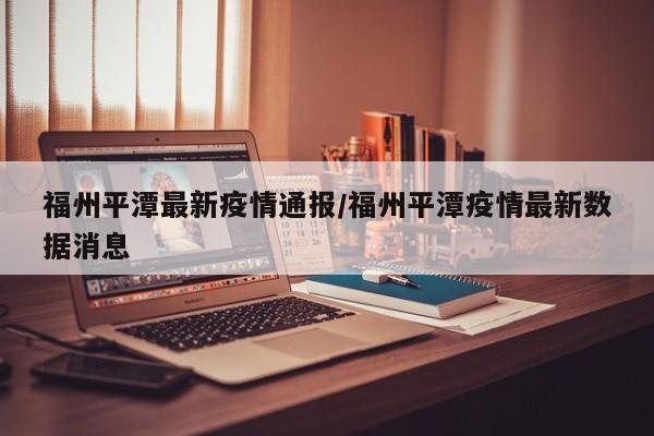 福州平潭最新疫情通报/福州平潭疫情最新数据消息