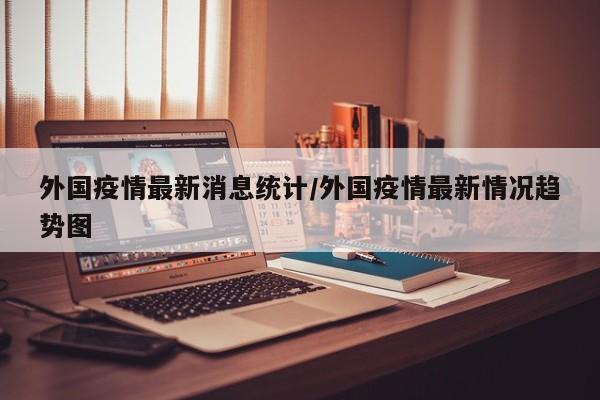 外国疫情最新消息统计/外国疫情最新情况趋势图