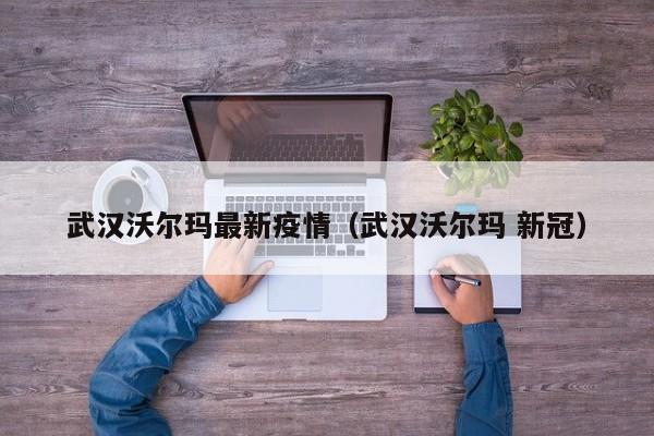 武汉沃尔玛最新疫情（武汉沃尔玛 新冠）