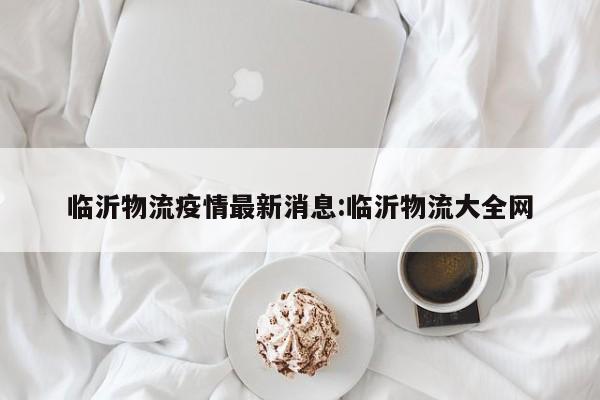 临沂物流疫情最新消息:临沂物流大全网
