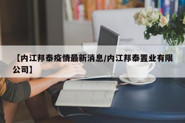 【内江邦泰疫情最新消息/内江邦泰置业有限公司】