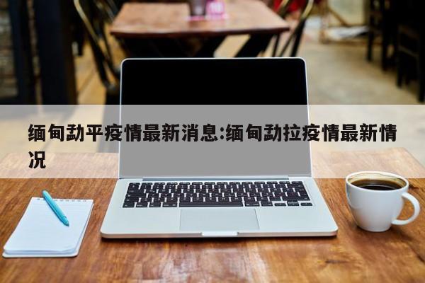 缅甸勐平疫情最新消息:缅甸勐拉疫情最新情况