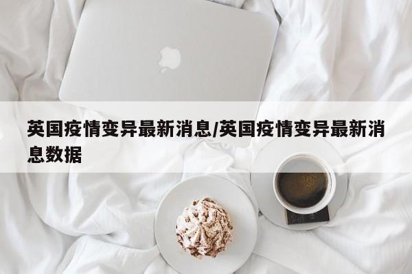 英国疫情变异最新消息/英国疫情变异最新消息数据