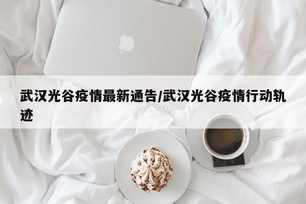 武汉光谷疫情最新通告/武汉光谷疫情行动轨迹