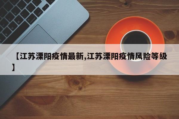 【江苏溧阳疫情最新,江苏溧阳疫情风险等级】