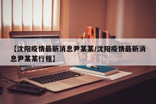 【沈阳疫情最新消息尹某某/沈阳疫情最新消息尹某某行程】