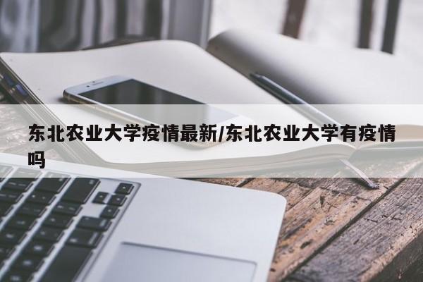 东北农业大学疫情最新/东北农业大学有疫情吗