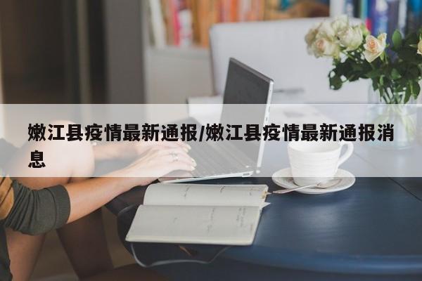 嫩江县疫情最新通报/嫩江县疫情最新通报消息