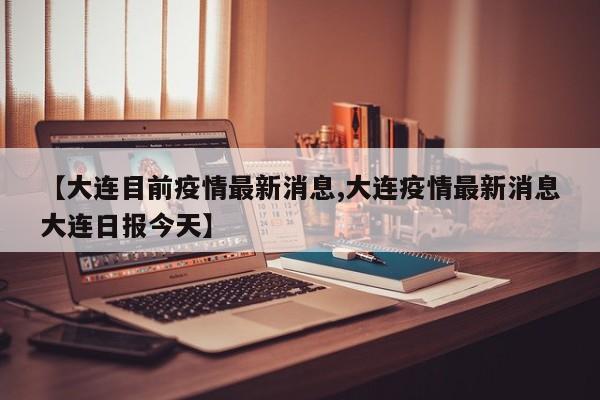 【大连目前疫情最新消息,大连疫情最新消息大连日报今天】