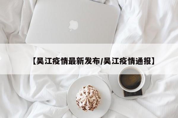 【吴江疫情最新发布/吴江疫情通报】
