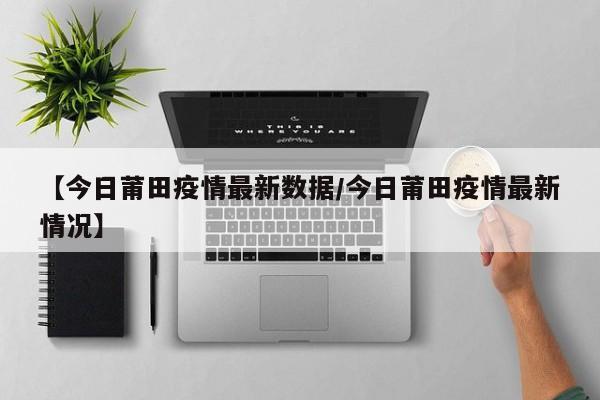 【今日莆田疫情最新数据/今日莆田疫情最新情况】