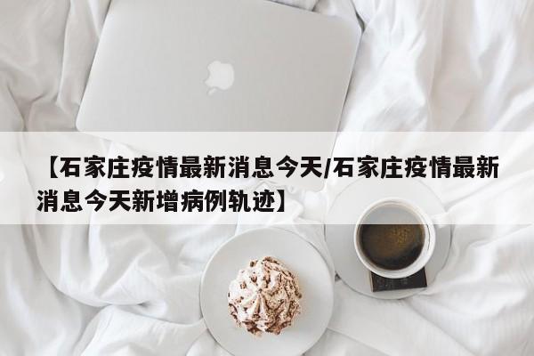 【石家庄疫情最新消息今天/石家庄疫情最新消息今天新增病例轨迹】