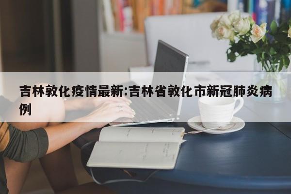 吉林敦化疫情最新:吉林省敦化市新冠肺炎病例