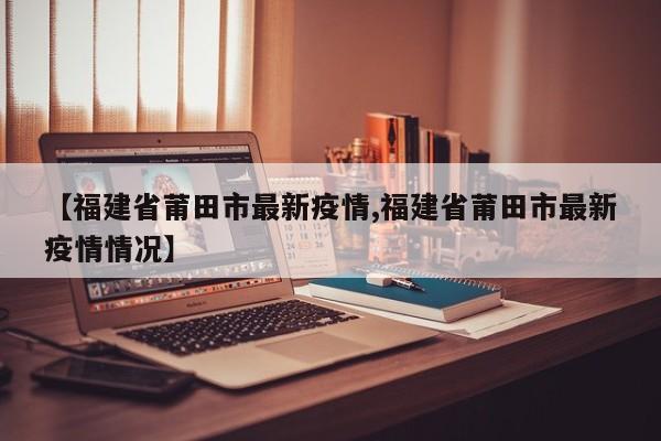 【福建省莆田市最新疫情,福建省莆田市最新疫情情况】