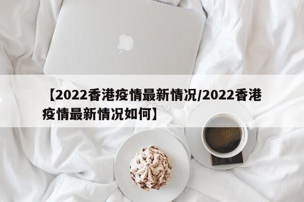 【2022香港疫情最新情况/2022香港疫情最新情况如何】