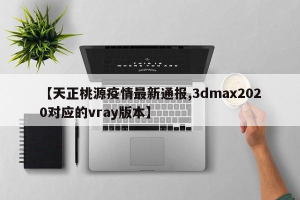 【天正桃源疫情最新通报,3dmax2020对应的vray版本】