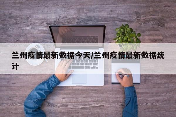 兰州疫情最新数据今天/兰州疫情最新数据统计