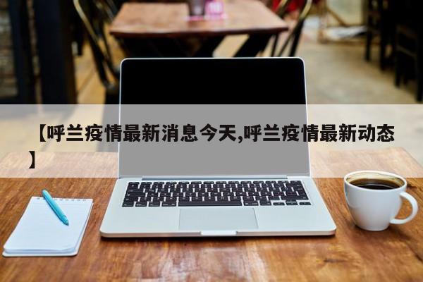 【呼兰疫情最新消息今天,呼兰疫情最新动态】
