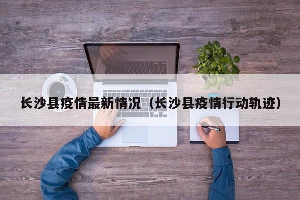 长沙县疫情最新情况（长沙县疫情行动轨迹）