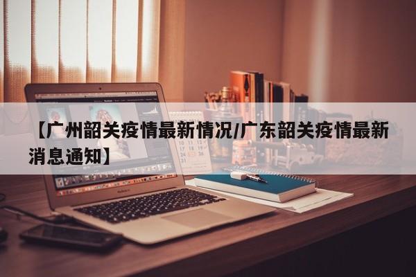 【广州韶关疫情最新情况/广东韶关疫情最新消息通知】