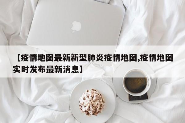 【疫情地图最新新型肺炎疫情地图,疫情地图实时发布最新消息】