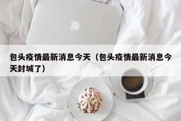 包头疫情最新消息今天（包头疫情最新消息今天封城了）