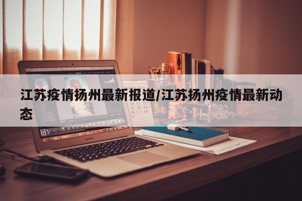 江苏疫情扬州最新报道/江苏扬州疫情最新动态