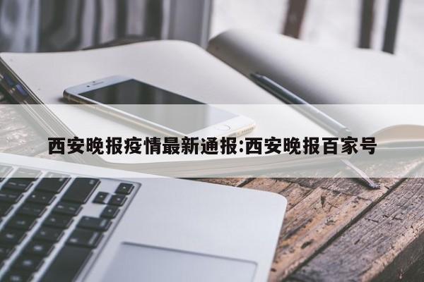 西安晚报疫情最新通报:西安晚报百家号