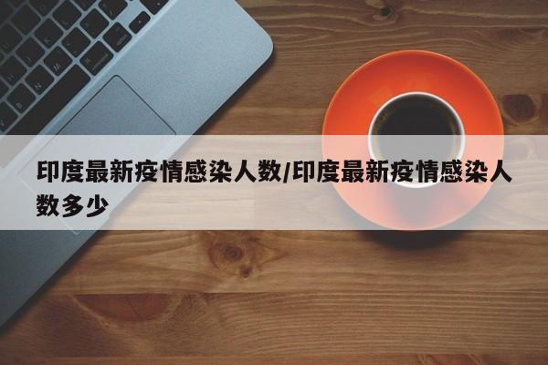 印度最新疫情感染人数/印度最新疫情感染人数多少