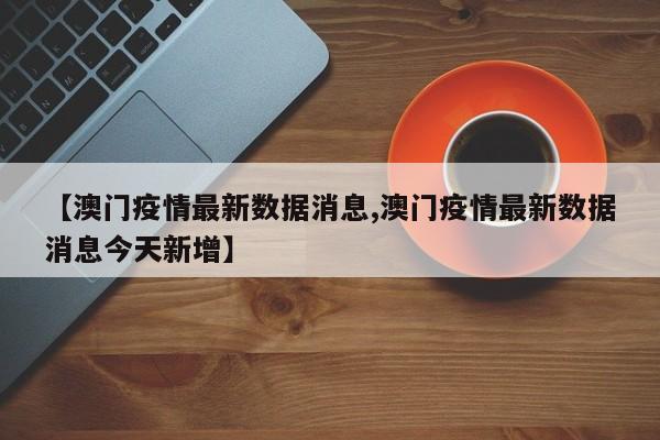 【澳门疫情最新数据消息,澳门疫情最新数据消息今天新增】