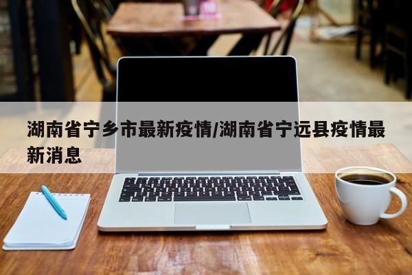 湖南省宁乡市最新疫情/湖南省宁远县疫情最新消息