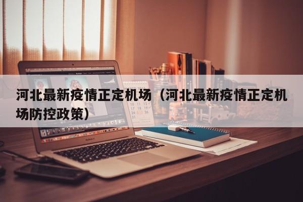 河北最新疫情正定机场（河北最新疫情正定机场防控政策）