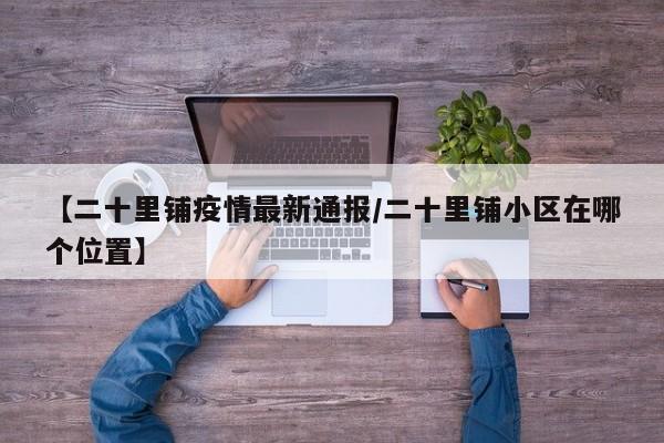 【二十里铺疫情最新通报/二十里铺小区在哪个位置】