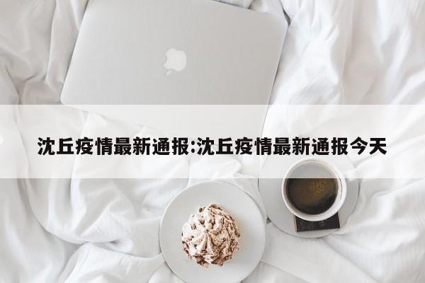 沈丘疫情最新通报:沈丘疫情最新通报今天