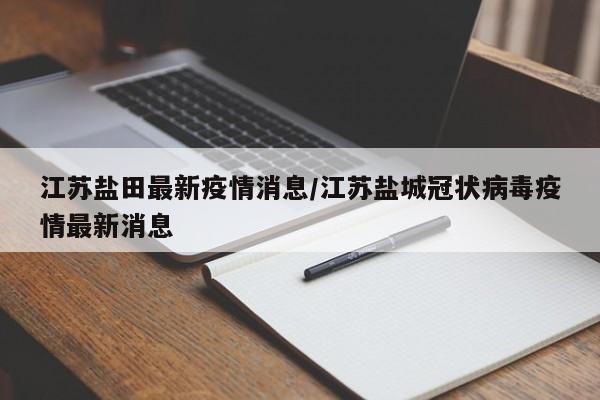 江苏盐田最新疫情消息/江苏盐城冠状病毒疫情最新消息