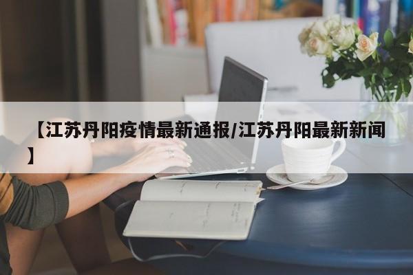 【江苏丹阳疫情最新通报/江苏丹阳最新新闻】