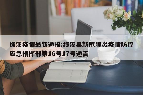 绩溪疫情最新通报:绩溪县新冠肺炎疫情防控应急指挥部第16号17号通告