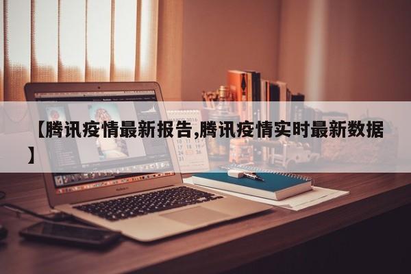 【腾讯疫情最新报告,腾讯疫情实时最新数据】