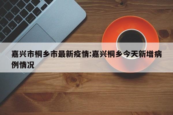 嘉兴市桐乡市最新疫情:嘉兴桐乡今天新增病例情况