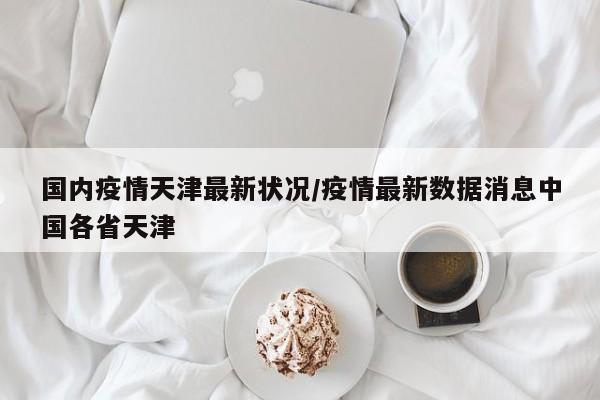 国内疫情天津最新状况/疫情最新数据消息中国各省天津