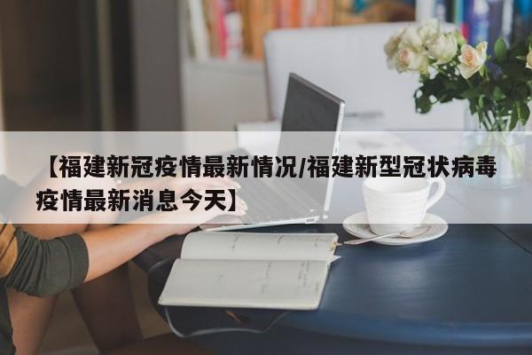【福建新冠疫情最新情况/福建新型冠状病毒疫情最新消息今天】